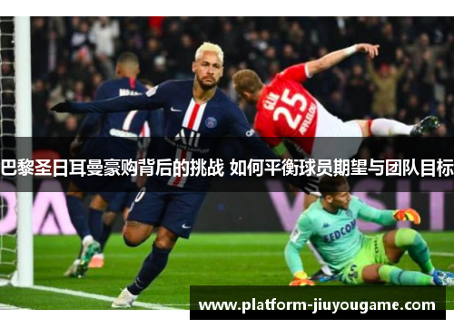 巴黎圣日耳曼豪购背后的挑战 如何平衡球员期望与团队目标
