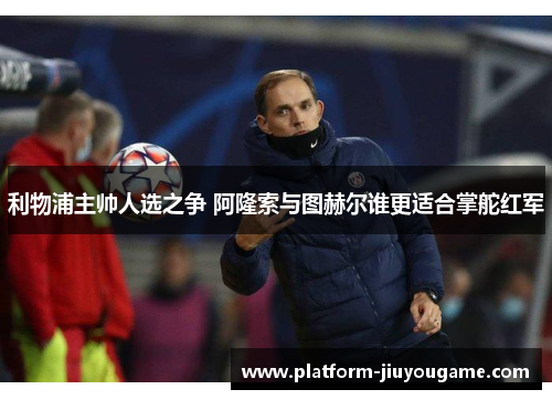 利物浦主帅人选之争 阿隆索与图赫尔谁更适合掌舵红军
