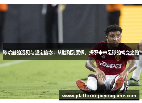 滕哈赫的远见与坚定信念：从胜利到度假，探索未来足球的蜕变之路