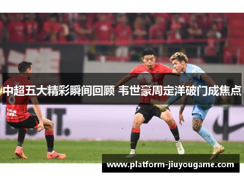 中超五大精彩瞬间回顾 韦世豪周定洋破门成焦点