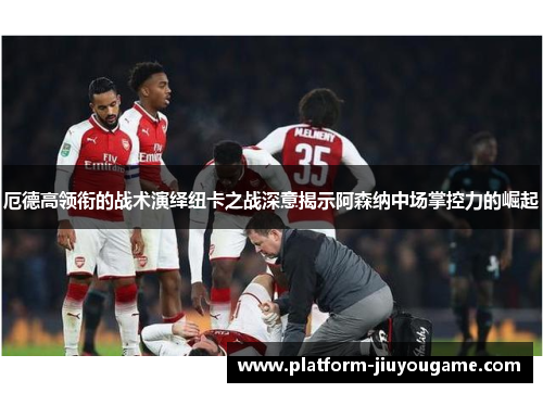 厄德高领衔的战术演绎纽卡之战深意揭示阿森纳中场掌控力的崛起