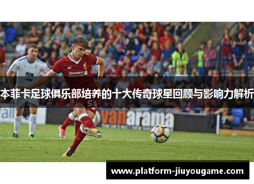 本菲卡足球俱乐部培养的十大传奇球星回顾与影响力解析