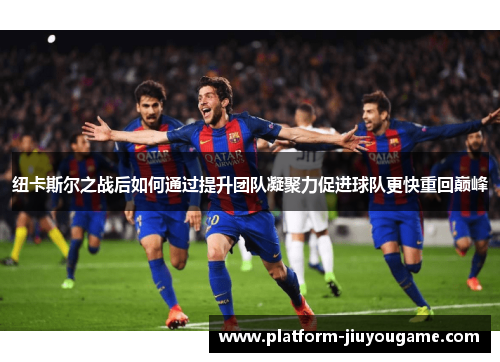 纽卡斯尔之战后如何通过提升团队凝聚力促进球队更快重回巅峰