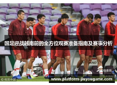 国足迎战越南前的全方位观赛准备指南及赛事分析