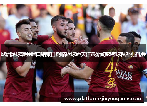 欧洲足球转会窗口结束日期临近球迷关注最新动态与球队补强机会