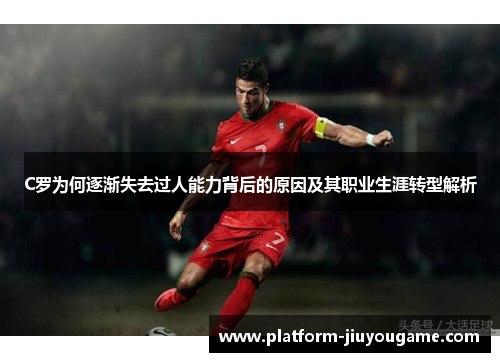 C罗为何逐渐失去过人能力背后的原因及其职业生涯转型解析