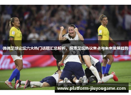 偶偶足球论坛六大热门话题汇总解析，探索足坛热议焦点与未来发展趋势